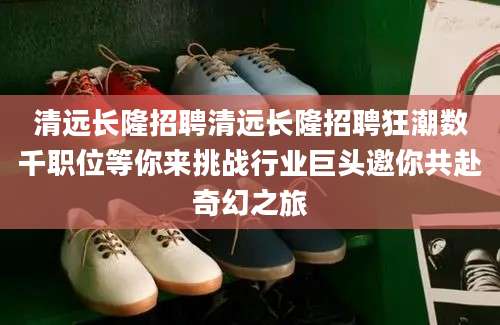 清远长隆招聘清远长隆招聘狂潮数千职位等你来挑战行业巨头邀你共赴奇幻之旅