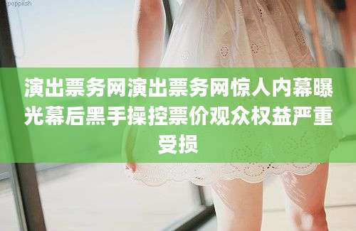 演出票务网演出票务网惊人内幕曝光幕后黑手操控票价观众权益严重受损