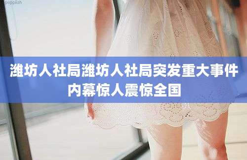 潍坊人社局潍坊人社局突发重大事件内幕惊人震惊全国