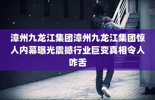 漳州九龙江集团漳州九龙江集团惊人内幕曝光震撼行业巨变真相令人咋舌