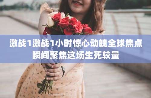 激战1激战1小时惊心动魄全球焦点瞬间聚焦这场生死较量