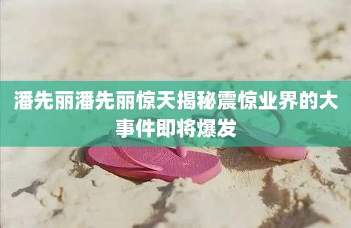 潘先丽潘先丽惊天揭秘震惊业界的大事件即将爆发