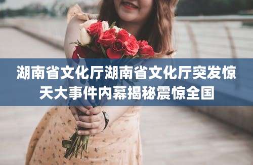 湖南省文化厅湖南省文化厅突发惊天大事件内幕揭秘震惊全国