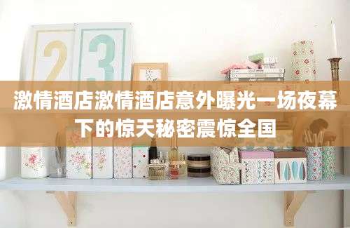 激情酒店激情酒店意外曝光一场夜幕下的惊天秘密震惊全国