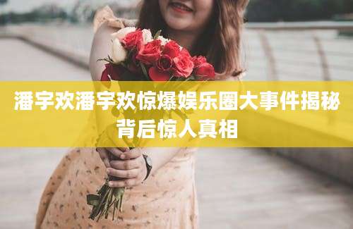 潘宇欢潘宇欢惊爆娱乐圈大事件揭秘背后惊人真相