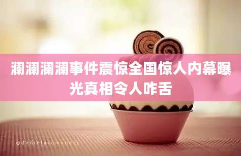 澜澜澜澜事件震惊全国惊人内幕曝光真相令人咋舌
