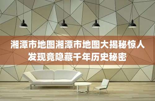 湘潭市地图湘潭市地图大揭秘惊人发现竟隐藏千年历史秘密