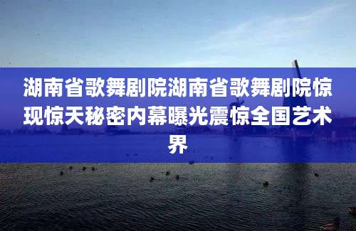 湖南省歌舞剧院湖南省歌舞剧院惊现惊天秘密内幕曝光震惊全国艺术界
