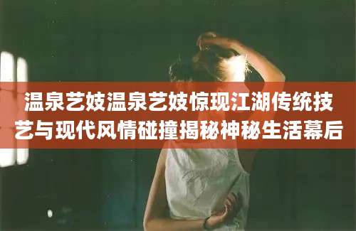 温泉艺妓温泉艺妓惊现江湖传统技艺与现代风情碰撞揭秘神秘生活幕后