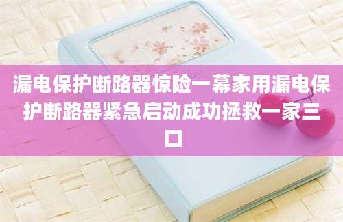 漏电保护断路器惊险一幕家用漏电保护断路器紧急启动成功拯救一家三口
