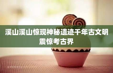 溪山溪山惊现神秘遗迹千年古文明震惊考古界