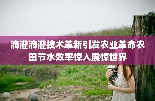 滴灌滴灌技术革新引发农业革命农田节水效率惊人震惊世界