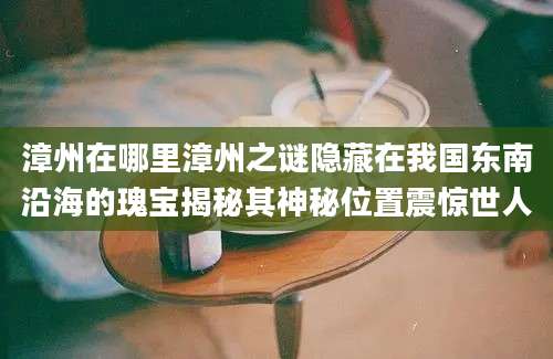 漳州在哪里漳州之谜隐藏在我国东南沿海的瑰宝揭秘其神秘位置震惊世人