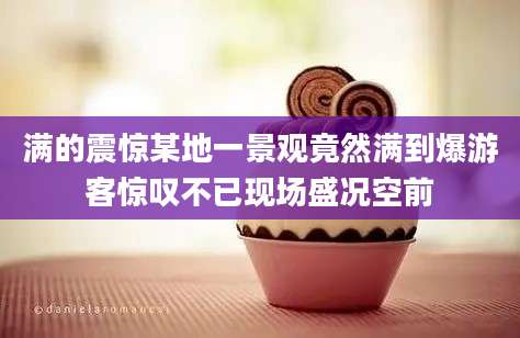 满的震惊某地一景观竟然满到爆游客惊叹不已现场盛况空前