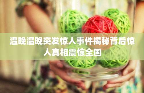 温晚温晚突发惊人事件揭秘背后惊人真相震惊全国