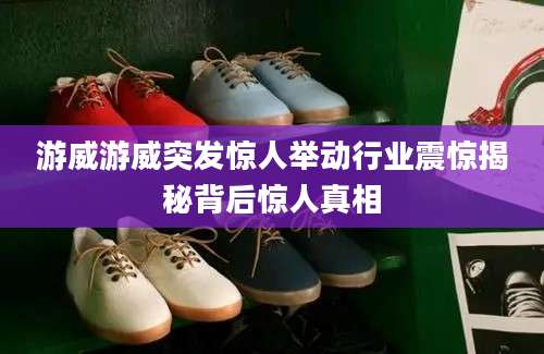 游威游威突发惊人举动行业震惊揭秘背后惊人真相