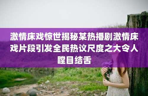 激情床戏惊世揭秘某热播剧激情床戏片段引发全民热议尺度之大令人瞠目结舌