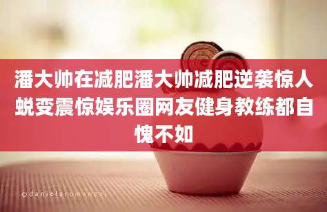 潘大帅在减肥潘大帅减肥逆袭惊人蜕变震惊娱乐圈网友健身教练都自愧不如
