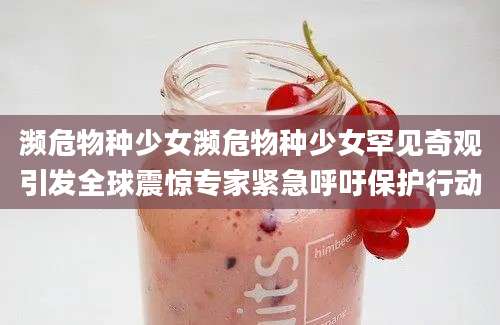 濒危物种少女濒危物种少女罕见奇观引发全球震惊专家紧急呼吁保护行动
