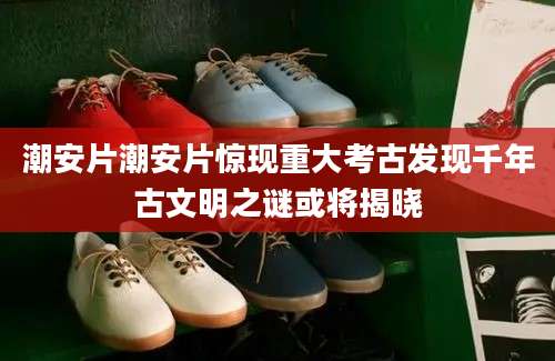 潮安片潮安片惊现重大考古发现千年古文明之谜或将揭晓