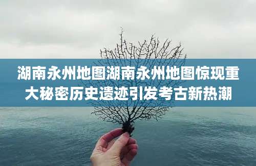 湖南永州地图湖南永州地图惊现重大秘密历史遗迹引发考古新热潮