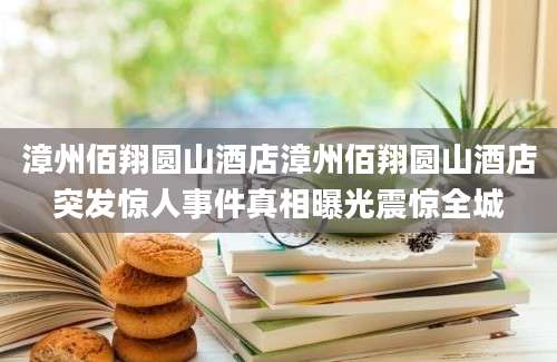 漳州佰翔圆山酒店漳州佰翔圆山酒店突发惊人事件真相曝光震惊全城