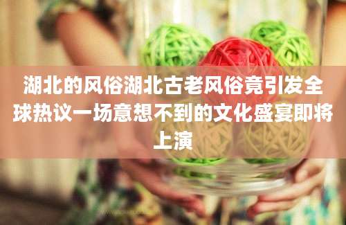 湖北的风俗湖北古老风俗竟引发全球热议一场意想不到的文化盛宴即将上演