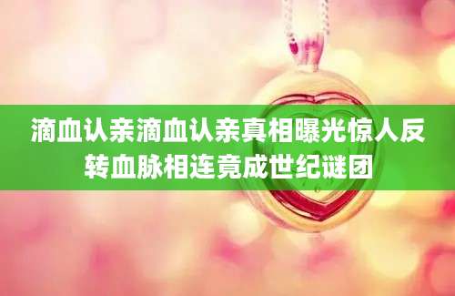 滴血认亲滴血认亲真相曝光惊人反转血脉相连竟成世纪谜团