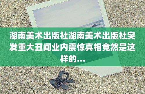湖南美术出版社湖南美术出版社突发重大丑闻业内震惊真相竟然是这样的...