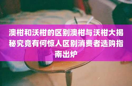 澳柑和沃柑的区别澳柑与沃柑大揭秘究竟有何惊人区别消费者选购指南出炉