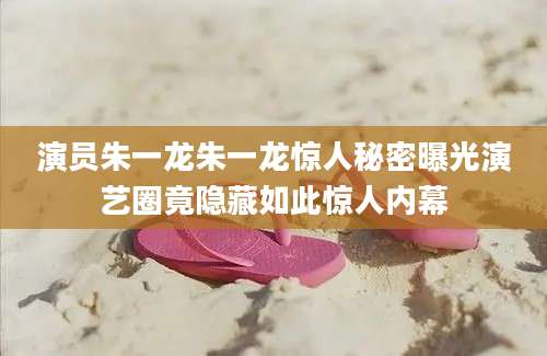 演员朱一龙朱一龙惊人秘密曝光演艺圈竟隐藏如此惊人内幕