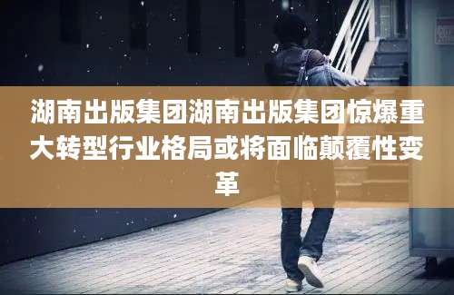 湖南出版集团湖南出版集团惊爆重大转型行业格局或将面临颠覆性变革