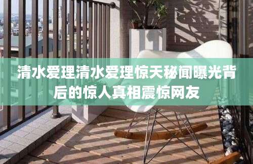 清水爱理清水爱理惊天秘闻曝光背后的惊人真相震惊网友