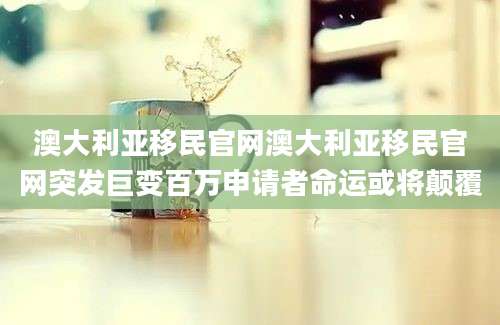 澳大利亚移民官网澳大利亚移民官网突发巨变百万申请者命运或将颠覆