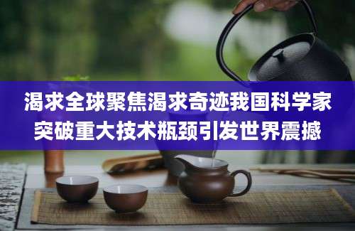 渴求全球聚焦渴求奇迹我国科学家突破重大技术瓶颈引发世界震撼
