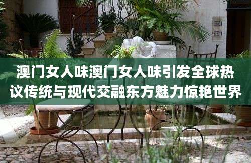 澳门女人味澳门女人味引发全球热议传统与现代交融东方魅力惊艳世界