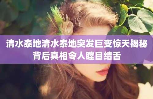 清水泰地清水泰地突发巨变惊天揭秘背后真相令人瞠目结舌