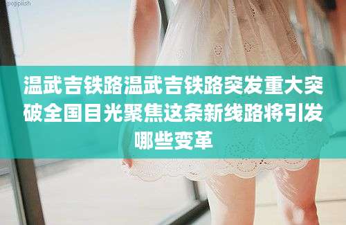 温武吉铁路温武吉铁路突发重大突破全国目光聚焦这条新线路将引发哪些变革