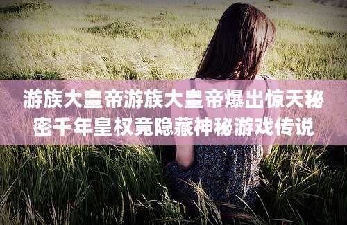 游族大皇帝游族大皇帝爆出惊天秘密千年皇权竟隐藏神秘游戏传说