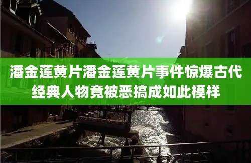 潘金莲黄片潘金莲黄片事件惊爆古代经典人物竟被恶搞成如此模样