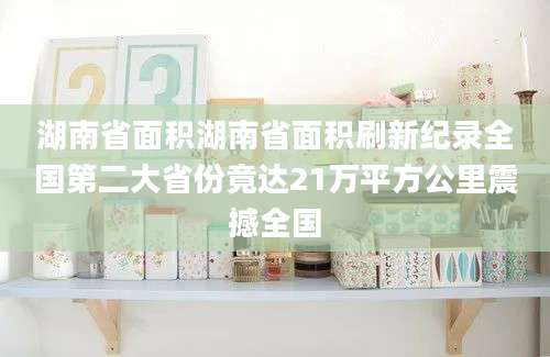 湖南省面积湖南省面积刷新纪录全国第二大省份竟达21万平方公里震撼全国