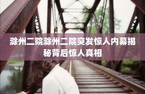 滁州二院滁州二院突发惊人内幕揭秘背后惊人真相