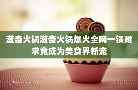 滋奇火锅滋奇火锅爆火全网一锅难求竟成为美食界新宠
