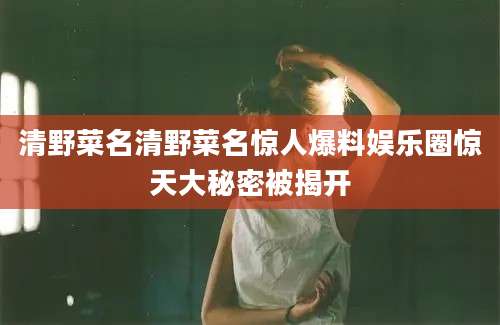 清野菜名清野菜名惊人爆料娱乐圈惊天大秘密被揭开