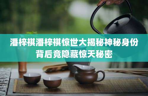 潘梓祺潘梓祺惊世大揭秘神秘身份背后竟隐藏惊天秘密