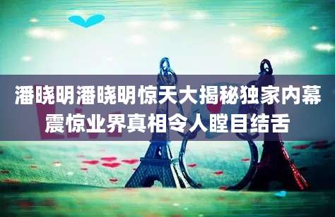 潘晓明潘晓明惊天大揭秘独家内幕震惊业界真相令人瞠目结舌