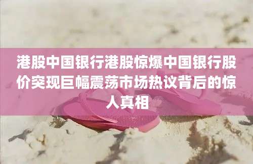 港股中国银行港股惊爆中国银行股价突现巨幅震荡市场热议背后的惊人真相
