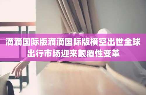 滴滴国际版滴滴国际版横空出世全球出行市场迎来颠覆性变革