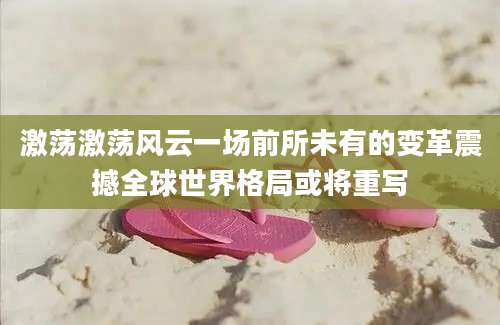 激荡激荡风云一场前所未有的变革震撼全球世界格局或将重写