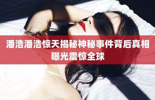 潘浩潘浩惊天揭秘神秘事件背后真相曝光震惊全球